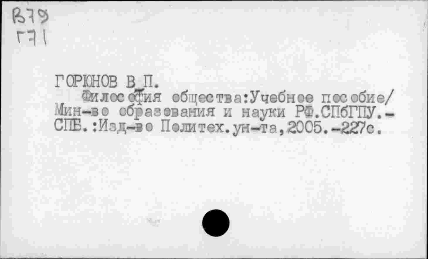 ﻿
горюнов в п.
Философия общеетва:Учебное пособие/ Мим-во образования и науки РФ.СПбГПУ.-СПЕ. :Изд-ве Политех.ун-та,2005.-227с.